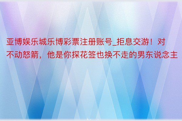 亚博娱乐城乐博彩票注册账号_拒息交游！对不动怒箭，他是你探花签也换不走的男东说念主