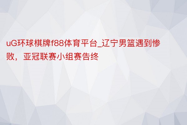 uG环球棋牌f88体育平台_辽宁男篮遇到惨败，亚冠联赛小组赛告终