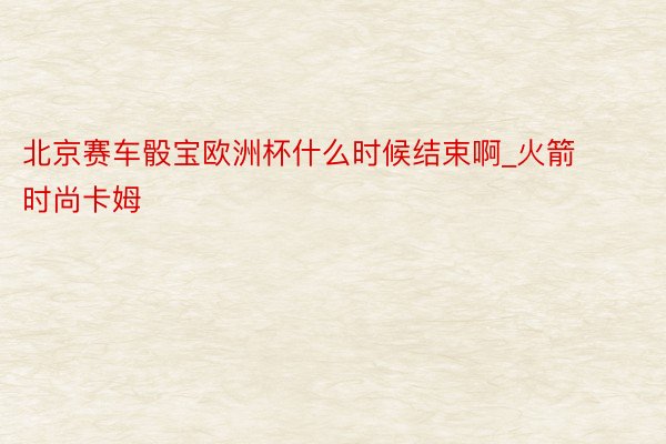 北京赛车骰宝欧洲杯什么时候结束啊_火箭时尚卡姆