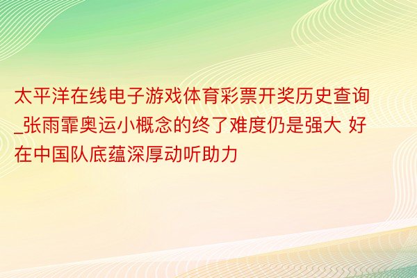 太平洋在线电子游戏体育彩票开奖历史查询_张雨霏奥运小概念的终了难度仍是强大 好在中国队底蕴深厚动听助力