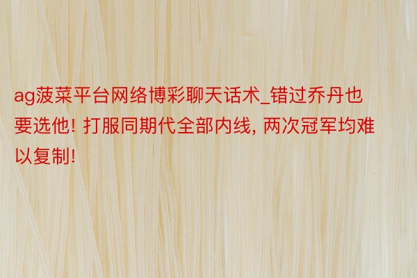 ag菠菜平台网络博彩聊天话术_错过乔丹也要选他! 打服同期代全部内线, 两次冠军均难以复制!