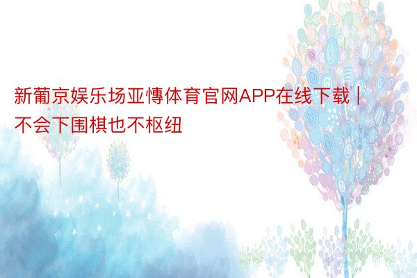 新葡京娱乐场亚慱体育官网APP在线下载 | 不会下围棋也不枢纽