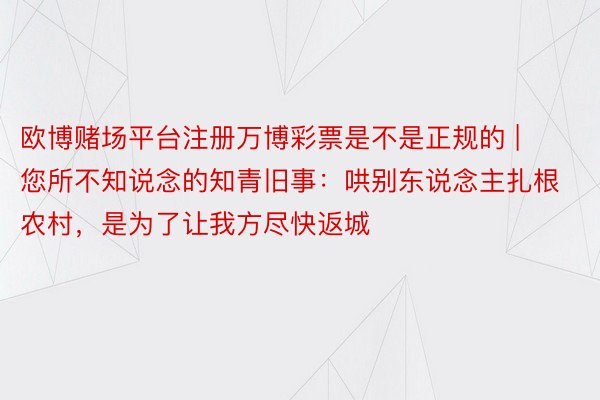 欧博赌场平台注册万博彩票是不是正规的 | 您所不知说念的知青旧事：哄别东说念主扎根农村，是为了让我方尽快返城