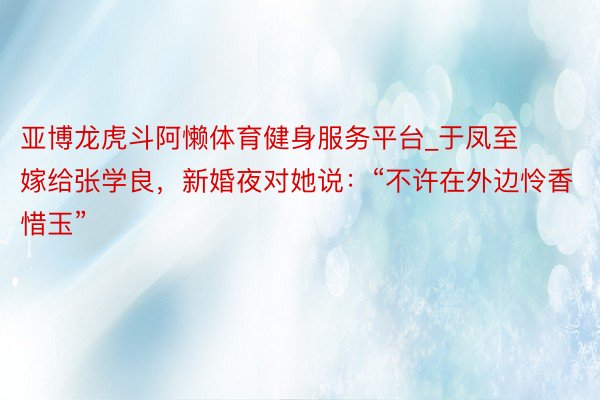 亚博龙虎斗阿懒体育健身服务平台_于凤至嫁给张学良，新婚夜对她说：“不许在外边怜香惜玉”
