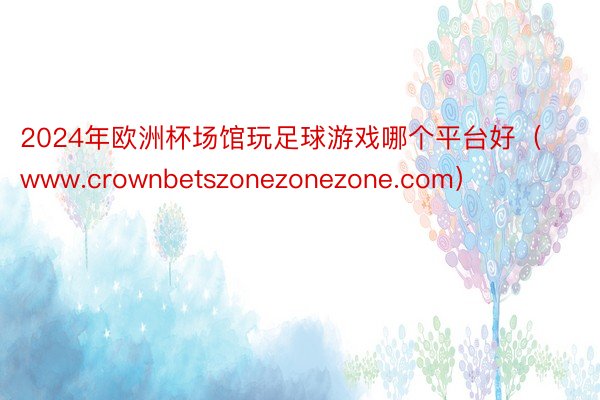 2024年欧洲杯场馆玩足球游戏哪个平台好（www.crownbetszonezonezone.com）