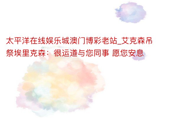 太平洋在线娱乐城澳门博彩老站_艾克森吊祭埃里克森：很运道与您同事 愿您安息