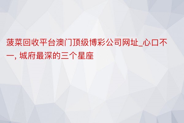 菠菜回收平台澳门顶级博彩公司网址_心口不一, 城府最深的三个星座