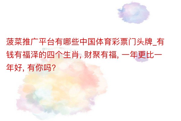 菠菜推广平台有哪些中国体育彩票门头牌_有钱有福泽的四个生肖, 财聚有福, 一年更比一年好, 有你吗?