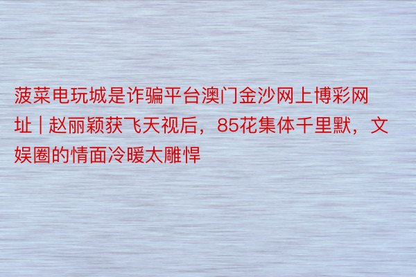 菠菜电玩城是诈骗平台澳门金沙网上博彩网址 | 赵丽颖获飞天视后，85花集体千里默，文娱圈的情面冷暖太雕悍