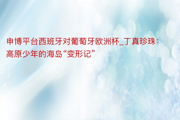 申博平台西班牙对葡萄牙欧洲杯_丁真珍珠：高原少年的海岛“变形记”