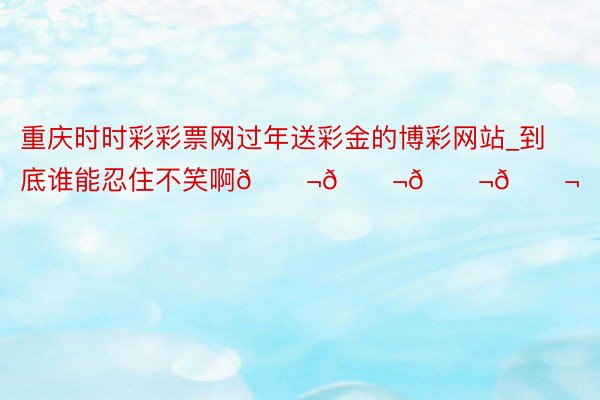 重庆时时彩彩票网过年送彩金的博彩网站_到底谁能忍住不笑啊😬😬😬😬