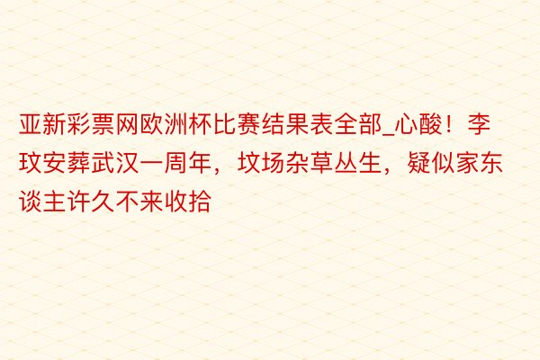 亚新彩票网欧洲杯比赛结果表全部_心酸！李玟安葬武汉一周年，坟场杂草丛生，疑似家东谈主许久不来收拾
