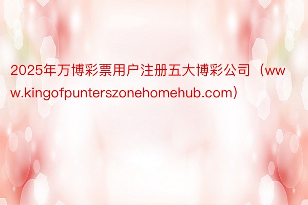 2025年万博彩票用户注册五大博彩公司（www.kingofpunterszonehomehub.com）