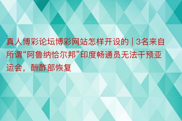真人博彩论坛博彩网站怎样开设的 | 3名来自所谓“阿鲁纳恰尔邦”印度畅通员无法干预亚运会，酬酢部恢复