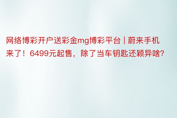 网络博彩开户送彩金mg博彩平台 | 蔚来手机来了！6499元起售，除了当车钥匙还颖异啥？