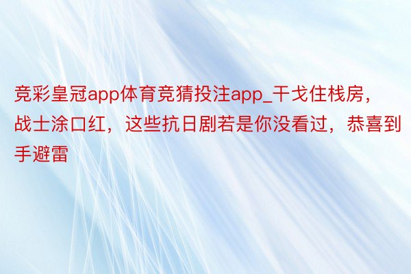 竞彩皇冠app体育竞猜投注app_干戈住栈房，战士涂口红，这些抗日剧若是你没看过，恭喜到手避雷
