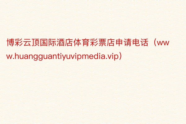 博彩云顶国际酒店体育彩票店申请电话（www.huangguantiyuvipmedia.vip）