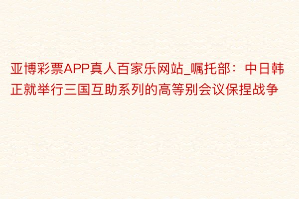 亚博彩票APP真人百家乐网站_嘱托部：中日韩正就举行三国互助系列的高等别会议保捏战争