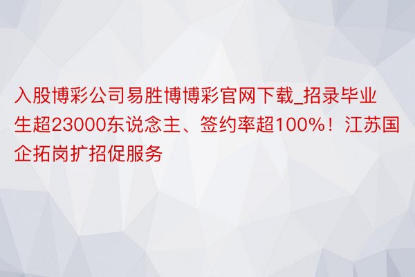 入股博彩公司易胜博博彩官网下载_招录毕业生超23000东说念主、签约率超100%！江苏国企拓岗扩招促服务