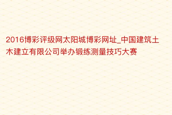 2016博彩评级网太阳城博彩网址_中国建筑土木建立有限公司举办锻练测量技巧大赛