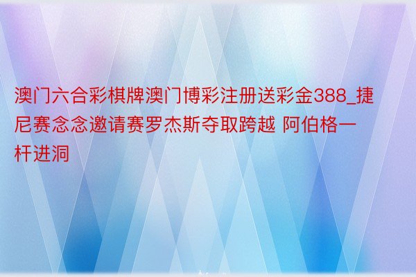 澳门六合彩棋牌澳门博彩注册送彩金388_捷尼赛念念邀请赛罗杰斯夺取跨越 阿伯格一杆进洞