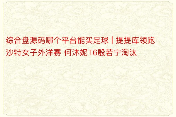 综合盘源码哪个平台能买足球 | 提提库领跑沙特女子外洋赛 何沐妮T6殷若宁淘汰