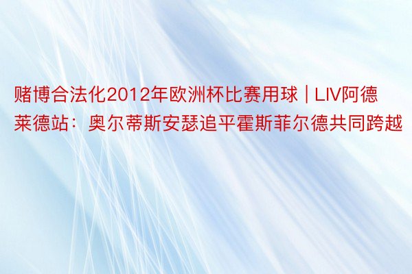 赌博合法化2012年欧洲杯比赛用球 | LIV阿德莱德站：奥尔蒂斯安瑟追平霍斯菲尔德共同跨越