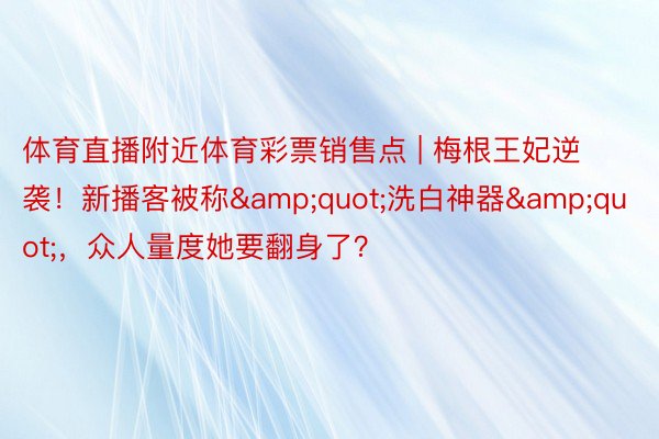 体育直播附近体育彩票销售点 | 梅根王妃逆袭！新播客被称&quot;洗白神器&quot;，众人量度她要翻身了？
