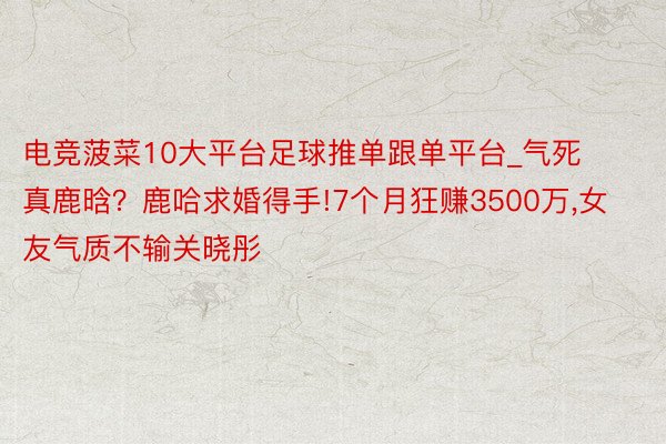 电竞菠菜10大平台足球推单跟单平台_气死真鹿晗？鹿哈求婚得手!7个月狂赚3500万,女友气质不输关晓彤