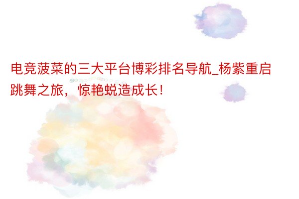 电竞菠菜的三大平台博彩排名导航_杨紫重启跳舞之旅，惊艳蜕造成长！