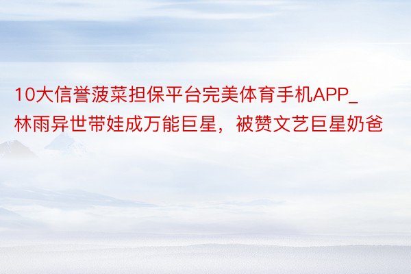 10大信誉菠菜担保平台完美体育手机APP_林雨异世带娃成万能巨星，被赞文艺巨星奶爸