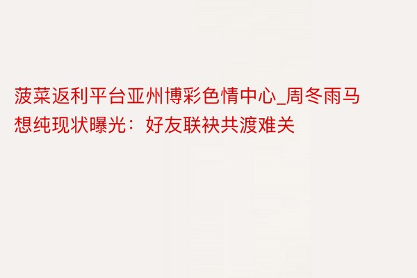 菠菜返利平台亚州博彩色情中心_周冬雨马想纯现状曝光：好友联袂共渡难关