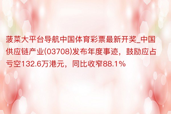 菠菜大平台导航中国体育彩票最新开奖_中国供应链产业(03708)发布年度事迹，鼓励应占亏空132.6万港元，同比收窄88.1%