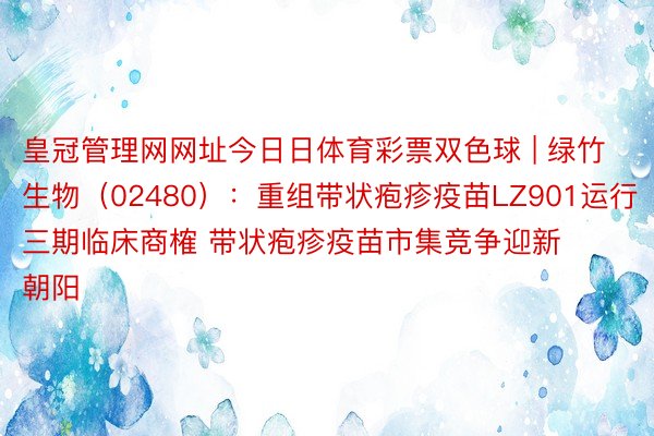 皇冠管理网网址今日日体育彩票双色球 | 绿竹生物（02480）：重组带状疱疹疫苗LZ901运行三期临床商榷 带状疱疹疫苗市集竞争迎新朝阳